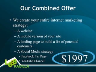 Our Combined Offer
• We create your entire internet marketing
  strategy:
  – A website
  – A mobile version of your site
  – A landing page to build a list of potential
    customers
  – A Social Media strategy
     • Facebook Fan Page
     • YouTube Channel            $1997
 