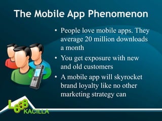 The Mobile App Phenomenon
       • People love mobile apps. They
         average 20 million downloads
         a month
       • You get exposure with new
         and old customers
       • A mobile app will skyrocket
         brand loyalty like no other
         marketing strategy can
 