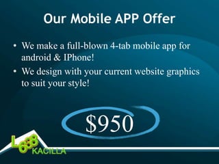 Our Mobile APP Offer
• We make a full-blown 4-tab mobile app for
  android & IPhone!
• We design with your current website graphics
  to suit your style!



                 $950
 