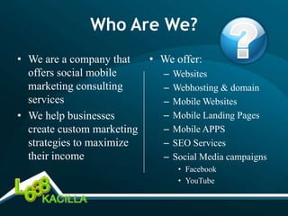 Who Are We?
• We are a company that     • We offer:
  offers social mobile        –   Websites
  marketing consulting        –   Webhosting & domain
  services                    –   Mobile Websites
• We help businesses          –   Mobile Landing Pages
  create custom marketing     –   Mobile APPS
  strategies to maximize      –   SEO Services
  their income                –   Social Media campaigns
                                   • Facebook
                                   • YouTube
 