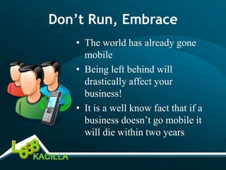 Don’t Run, Embrace
   • The world has already gone
     mobile
   • Being left behind will
     drastically affect your
     business!
   • It is a well know fact that if a
     business doesn’t go mobile it
     will die within two years
 