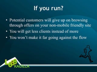 If you run?
• Potential customers will give up on browsing
  through offers on your non-mobile friendly site
• You will get less clients instead of more
• You won’t make it far going against the flow
 
