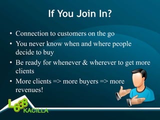 If You Join In?
• Connection to customers on the go
• You never know when and where people
  decide to buy
• Be ready for whenever & wherever to get more
  clients
• More clients => more buyers => more
  revenues!
 