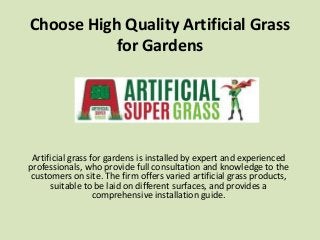 Choose High Quality Artificial Grass
for Gardens
Artificial grass for gardens is installed by expert and experienced
professionals, who provide full consultation and knowledge to the
customers on site. The firm offers varied artificial grass products,
suitable to be laid on different surfaces, and provides a
comprehensive installation guide.
 