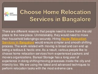 There are different reasons that people need to move from the old
place to the new place. Unmistakably, they would need to move
their household belongings securely. Hiring Home Relocation
Services in Bangalore would ensure simpler and smooth shifting
process. The work-related with moving is broad and can end up
being a tedious & hectic one. As a result, various people like to
choose home relocation services from experienced packers and
movers organizations. Bansal Storage has a long year of
experience in doing shifting/moving processes inside the city and
intercity too. We are using the latest and advanced techniques to
perform relocation tasks with the most extreme care.
 