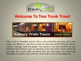 Welcome To Tree Trunk Travel
India is such an incredible country. There is lots of diversity and every part is very
unique and different. It says that in every ten miles you will find different culture,
customs, language, food and people. The country is not only beautiful but also
extremely mesmerizing. If you are planning to visit any of the country, please do
visit India. The country offers everything forts and monuments, the shimmering
backwaters of southern India, delicious north Indian cuisine and the Rajputana.
 