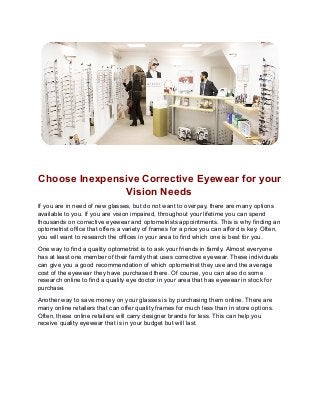 Choose Inexpensive Corrective Eyewear for your
Vision Needs
If you are in need of new glasses, but do not want to overpay, there are many options
available to you. If you are vision impaired, throughout your lifetime you can spend
thousands on corrective eyewear and optometrists appointments. This is why finding an
optometrist office that offers a variety of frames for a price you can afford is key. Often,
you will want to research the offices in your area to find which one is best for you.
One way to find a quality optometrist is to ask your friends in family. Almost everyone
has at least one member of their family that uses corrective eyewear. These individuals
can give you a good recommendation of which optometrist they use and the average
cost of the eyewear they have purchased there. Of course, you can also do some
research online to find a quality eye doctor in your area that has eyewear in stock for
purchase.
Another way to save money on your glasses is by purchasing them online. There are
many online retailers that can offer quality frames for much less than in store options.
Often, these online retailers will carry designer brands for less. This can help you
receive quality eyewear that is in your budget but will last.
 