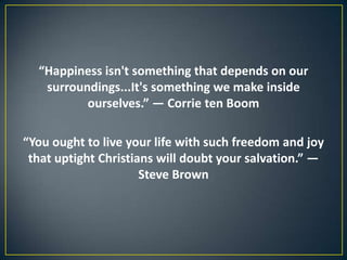 “Happiness isn't something that depends on our
surroundings...It's something we make inside
ourselves.” ― Corrie ten Boom
“You ought to live your life with such freedom and joy
that uptight Christians will doubt your salvation.” ―
Steve Brown
 