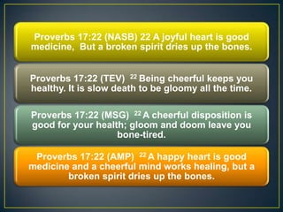 Proverbs 17:22 (NASB) 22 A joyful heart is good
medicine, But a broken spirit dries up the bones.
Proverbs 17:22 (TEV) 22 Being cheerful keeps you
healthy. It is slow death to be gloomy all the time.
Proverbs 17:22 (MSG) 22 A cheerful disposition is
good for your health; gloom and doom leave you
bone-tired.
Proverbs 17:22 (AMP) 22 A happy heart is good
medicine and a cheerful mind works healing, but a
broken spirit dries up the bones.
 