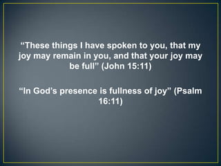 “These things I have spoken to you, that my
joy may remain in you, and that your joy may
be full” (John 15:11)
“In God’s presence is fullness of joy” (Psalm
16:11)
 