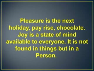 Pleasure is the next
holiday, pay rise, chocolate.
Joy is a state of mind
available to everyone. It is not
found in things but in a
Person.
 