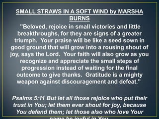 SMALL STRAWS IN A SOFT WIND by MARSHA
BURNS
”Beloved, rejoice in small victories and little
breakthroughs, for they are signs of a greater
triumph. Your praise will be like a seed sown in
good ground that will grow into a rousing shout of
joy, says the Lord. Your faith will also grow as you
recognize and appreciate the small steps of
progression instead of waiting for the final
outcome to give thanks. Gratitude is a mighty
weapon against discouragement and defeat.”
Psalms 5:11 But let all those rejoice who put their
trust in You; let them ever shout for joy, because
You defend them; let those also who love Your
 