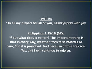 Phil 1:4
4 In all my prayers for all of you, I always pray with joy
Philippians 1:18-19 (NIV)
18 But what does it matter? The important thing is
that in every way, whether from false motives or
true, Christ is preached. And because of this I rejoice.
Yes, and I will continue to rejoice,
 