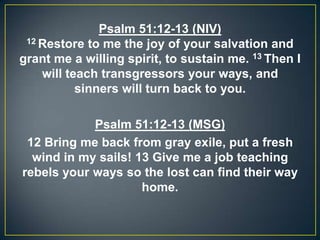 Psalm 51:12-13 (NIV)
12 Restore to me the joy of your salvation and
grant me a willing spirit, to sustain me. 13 Then I
will teach transgressors your ways, and
sinners will turn back to you.
Psalm 51:12-13 (MSG)
12 Bring me back from gray exile, put a fresh
wind in my sails! 13 Give me a job teaching
rebels your ways so the lost can find their way
home.
 