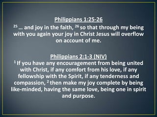 Philippians 1:25-26
25 … and joy in the faith, 26 so that through my being
with you again your joy in Christ Jesus will overflow
on account of me.
Philippians 2:1-3 (NIV)
1 If you have any encouragement from being united
with Christ, if any comfort from his love, if any
fellowship with the Spirit, if any tenderness and
compassion, 2 then make my joy complete by being
like-minded, having the same love, being one in spirit
and purpose.
 