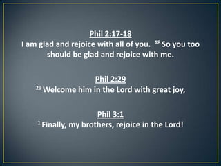 Phil 2:17-18
I am glad and rejoice with all of you. 18 So you too
should be glad and rejoice with me.
Phil 2:29
29 Welcome him in the Lord with great joy,
Phil 3:1
1 Finally, my brothers, rejoice in the Lord!
 