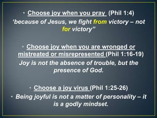 • Choose joy when you pray (Phil 1:4)
‘because of Jesus, we fight from victory – not
for victory”
• Choose joy when you are wronged or
mistreated or misrepresented (Phil 1:16-19)
Joy is not the absence of trouble, but the
presence of God.
• Choose a joy virus (Phil 1:25-26)
• Being joyful is not a matter of personality – it
is a godly mindset.
 