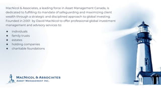 MacNicol & Associates, a leading force in Asset Management Canada, is
dedicated to fulfilling its mandate of safeguarding and maximizing client
wealth through a strategic and disciplined approach to global investing.
Founded in 2001 by David MacNicol to offer professional global investment
management and advisory services to:
● individuals
● family trusts
● estates
● holding companies
● charitable foundations
 