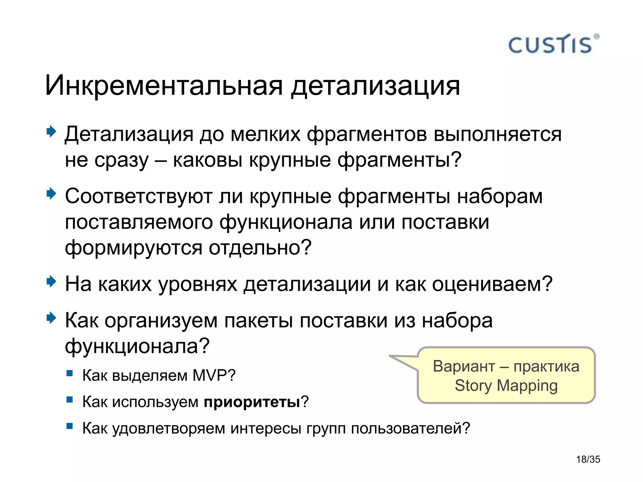  Детализация до мелких фрагментов выполняется
не сразу – каковы крупные фрагменты?
 Соответствуют ли крупные фрагменты наборам
поставляемого функционала или поставки
формируются отдельно?
 На каких уровнях детализации и как оцениваем?
 Как организуем пакеты поставки из набора
функционала?
 Как выделяем MVP?
 Как используем приоритеты?
 Как удовлетворяем интересы групп пользователей?
Инкрементальная детализация
Вариант – практика
Story Mapping
18/35
 
