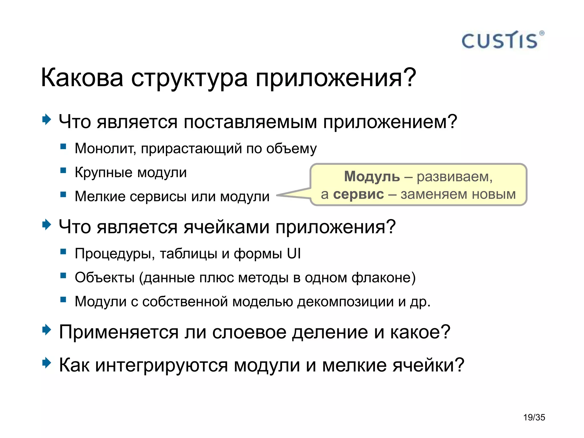  Что является поставляемым приложением?
 Монолит, прирастающий по объему
 Крупные модули
 Мелкие сервисы или модули
 Что является ячейками приложения?
 Процедуры, таблицы и формы UI
 Объекты (данные плюс методы в одном флаконе)
 Модули с собственной моделью декомпозиции и др.
 Применяется ли слоевое деление и какое?
 Как интегрируются модули и мелкие ячейки?
Какова структура приложения?
Модуль – развиваем,
а сервис – заменяем новым
19/35
 