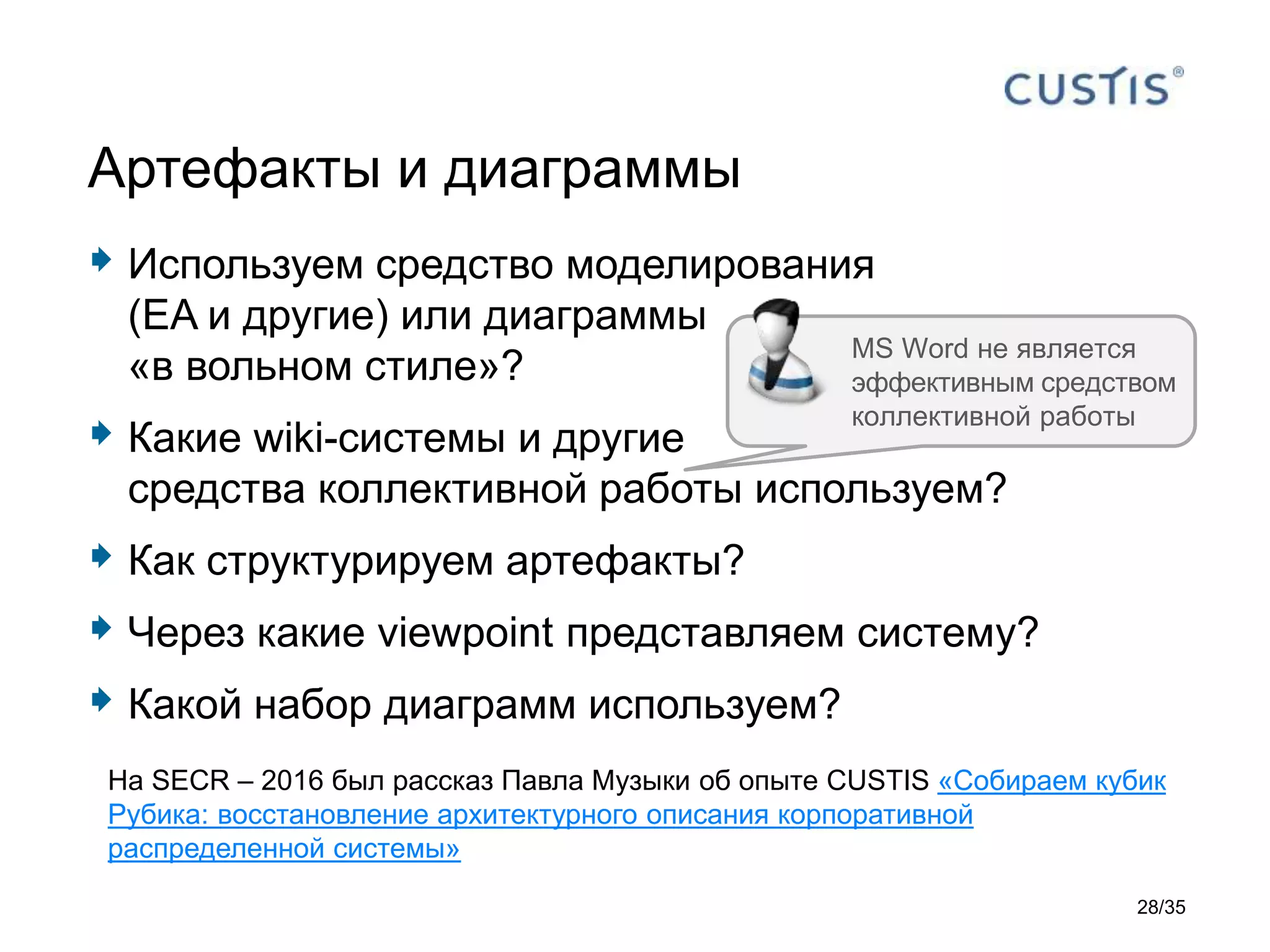  Используем средство моделирования
(EA и другие) или диаграммы
«в вольном стиле»?
 Какие wiki-системы и другие
средства коллективной работы используем?
 Как структурируем артефакты?
 Через какие viewpoint представляем систему?
 Какой набор диаграмм используем?
Артефакты и диаграммы
MS Word не является
эффективным средством
коллективной работы
На SECR – 2016 был рассказ Павла Музыки об опыте CUSTIS «Собираем кубик
Рубика: восстановление архитектурного описания корпоративной
распределенной системы»
28/35
 
