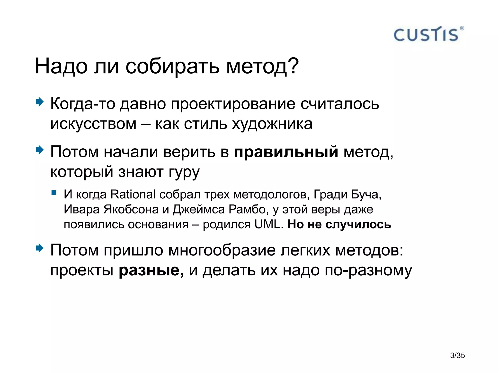  Когда-то давно проектирование считалось
искусством – как стиль художника
 Потом начали верить в правильный метод,
который знают гуру
 И когда Rational собрал трех методологов, Гради Буча,
Ивара Якобсона и Джеймса Рамбо, у этой веры даже
появились основания – родился UML. Но не случилось
 Потом пришло многообразие легких методов:
проекты разные, и делать их надо по-разному
Надо ли собирать метод?
3/35
 
