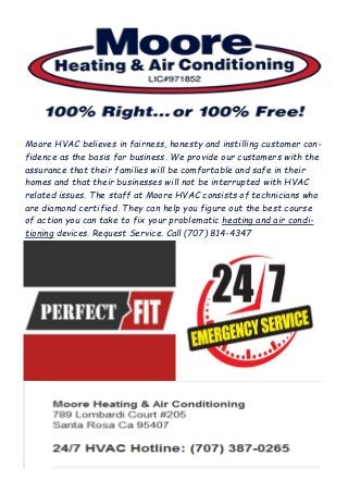 Moore HVAC believes in fairness, honesty and instilling customer con-
fidence as the basis for business. We provide our customers with the
assurance that their families will be comfortable and safe in their
homes and that their businesses will not be interrupted with HVAC
related issues. The staff at Moore HVAC consists of technicians who
are diamond certified. They can help you figure out the best course
of action you can take to fix your problematic heating and air condi-
tioning devices. Request Service. Call (707) 814-4347
 