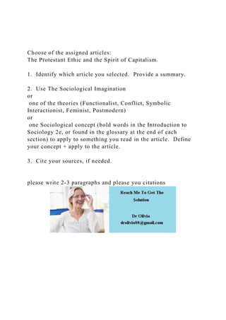 Choose of the assigned articles:
The Protestant Ethic and the Spirit of Capitalism.
1. Identify which article you selected. Provide a summary.
2. Use The Sociological Imagination
or
one of the theories (Functionalist, Conflict, Symbolic
Interactionist, Feminist, Postmodern)
or
one Sociological concept (bold words in the Introduction to
Sociology 2e, or found in the glossary at the end of each
section) to apply to something you read in the article. Define
your concept + apply to the article.
3. Cite your sources, if needed.
please write 2-3 paragraphs and please you citations
 