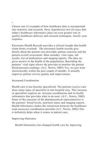 "
Choose one (1) example of how healthcare data is incorporated
into statistics and research. Next, hypothesize two (2) ways that
today's healthcare informatics plays an even greater role in
quality healthcare delivery and research techniques. Justify your
response.
Electronic Health Records provides a clinical insight that health
claim forms overlook. The electronic health records give
details about the patient care provided, patient concerns and the
patient overall assessment. Data includes: vital signs, lab
results, list of medications and imaging reports. The data set
gives answer to the health of the populations. Recording the
patients’ vital signs allows the provider to monitor the patient
blood pressure readings. (A.C. Norris, 2002) Yes, we just went
electronically within the past couple of months. It actually
improves patient service quality and improvement.
Increased Coordination
Health care is has become specialized. The patients receive care
more many types of specialist in one hospital stay. This increase
in specialists requires an increase coordination and its health
informatics that provides what to do next. (A.C., Norris, 2002)
Some of the concerns of the pharmaceutical representatives is
the patients’ blood levels, nutrition status and imaging reports.
Health Informatics makes the connection between the healthcare
team necessary coordination possible (A.C. Norris, 2002) This
is definitely helps when it comes to patient care.
Improving Outcomes
Health Informatics has changed health care by improving
 