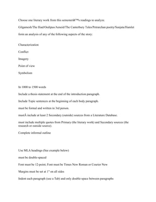 Choose one literary work from this semesterâ€™s readings to analyze.
Gilgamesh/The Iliad/Oedipus/Aeneid/The Canterbury Tales/Petrarchan poetry/Sunjata/Hamlet
form an analysis of any of the following aspects of the story:
Characterization
Conflict
Imagery
Point of view
Symbolism
In 1000 to 1500 words
Include a thesis statement at the end of the introduction paragraph.
Include Topic sentences at the beginning of each body paragraph.
must be formal and written in 3rd person.
mustÂ include at least 2 Secondary (outside) sources from a Literature Database.
must include multiple quotes from Primary (the literary work) and Secondary sources (the
research or outside source).
Complete informal outline
Use MLA headings (See example below)
must be double-spaced
Font must be 12-point; Font must be Times New Roman or Courier New
Margins must be set at 1" on all sides
Indent each paragraph (use a Tab) and only double-space between paragraphs
 