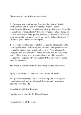 Choose one of the following questions:
1. Compare and contrast the functionalist view of social
stratification and the conflict theory's view of social
stratification. How does social stratification influence the daily
interactions of individuals? How do systems of class, based on
factors such as prestige, power, income, and wealth, influence
your own daily routines, as well as your beliefs and attitudes?
Illustrate your ideas with examples.
2. Describe the theories of global inequality addressed in the
reading this week, examining the existence and persistence of
inequality between countries and regions. Also address the
strengths and weaknesses of these perspectives as analytical
tools. What is the most accurate theory to address global
inequality? Explain why you selected this perspective using
specific examples.
The Week 4 Forum meets the following course objectives:
Apply a sociological perspective to the social world
Analyze contemporary social issues using the sociological
imagination and use sociological theories and concepts to
analyze everyday life.
Describe global stratification.
Explain social class in the United States.
Instructions for all Forums:
 