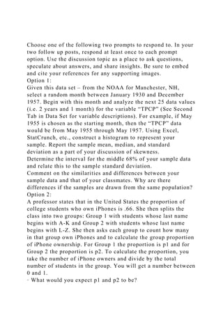 Choose one of the following two prompts to respond to. In your
two follow up posts, respond at least once to each prompt
option. Use the discussion topic as a place to ask questions,
speculate about answers, and share insights. Be sure to embed
and cite your references for any supporting images.
Option 1:
Given this data set – from the NOAA for Manchester, NH,
select a random month between January 1930 and December
1957. Begin with this month and analyze the next 25 data values
(i.e. 2 years and 1 month) for the variable “TPCP” (See Second
Tab in Data Set for variable descriptions). For example, if May
1955 is chosen as the starting month, then the “TPCP” data
would be from May 1955 through May 1957. Using Excel,
StatCrunch, etc., construct a histogram to represent your
sample. Report the sample mean, median, and standard
deviation as a part of your discussion of skewness.
Determine the interval for the middle 68% of your sample data
and relate this to the sample standard deviation.
Comment on the similarities and differences between your
sample data and that of your classmates. Why are there
differences if the samples are drawn from the same population?
Option 2:
A professor states that in the United States the proportion of
college students who own iPhones is .66. She then splits the
class into two groups: Group 1 with students whose last name
begins with A-K and Group 2 with students whose last name
begins with L-Z. She then asks each group to count how many
in that group own iPhones and to calculate the group proportion
of iPhone ownership. For Group 1 the proportion is p1 and for
Group 2 the proportion is p2. To calculate the proportion, you
take the number of iPhone owners and divide by the total
number of students in the group. You will get a number between
0 and 1.
· What would you expect p1 and p2 to be?
 
