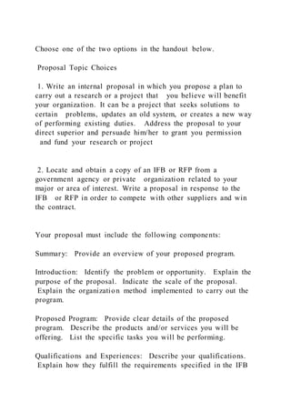 Choose one of the two options in the handout below.
Proposal Topic Choices
1. Write an internal proposal in which you propose a plan to
carry out a research or a project that you believe will benefit
your organization. It can be a project that seeks solutions to
certain problems, updates an old system, or creates a new way
of performing existing duties. Address the proposal to your
direct superior and persuade him/her to grant you permission
and fund your research or project
2. Locate and obtain a copy of an IFB or RFP from a
government agency or private organization related to your
major or area of interest. Write a proposal in response to the
IFB or RFP in order to compete with other suppliers and win
the contract.
Your proposal must include the following components:
Summary: Provide an overview of your proposed program.
Introduction: Identify the problem or opportunity. Explain the
purpose of the proposal. Indicate the scale of the proposal.
Explain the organization method implemented to carry out the
program.
Proposed Program: Provide clear details of the proposed
program. Describe the products and/or services you will be
offering. List the specific tasks you will be performing.
Qualifications and Experiences: Describe your qualifications.
Explain how they fulfill the requirements specified in the IFB
 