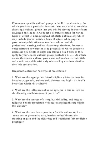 Choose one specific cultural group in the U.S. or elsewhere for
which you have a particular interest. You may wish to consider
choosing a cultural group that you will be serving in your future
advanced nursing role. Conduct a literature search for varied
types of credible, peer-reviewed scholarly publications which
may include journal articles, book chapters, white papers;
government publications or sources such as credible
professional nursing and healthcare organizations. Prepare a
voice-narrated powerpoint slide presentation which concisely
addresses key points in items one through five below as they
apply to your chosen cultural group. Include a title slide which
names the chosen culture, your name and academic credentials
and a reference slide with only selected key citations cited in
the slide presentation.
Required Content for Powerpoint Presentation
1. What are the appropriate interdisciplinary interventions for
hereditary, genetic, and endemic diseases and high-risk health
behaviors within this culture?
2. What are the influences of value systems in this culture on
childbearing and bereavement practices?
3. What are the sources of strength, spirituality, and magico-
religious beliefs associated with health and health care within
this culture?
4. What are the healthcare practices for this culture such as
acute versus preventive care, barriers to healthcare, the
meaning of pain and the sick role; and traditional folk medicine
practices?
 
