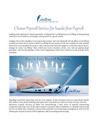 Choose Payroll Service for hassle-free Payroll
Jostling with employee’s timely payments, tracking their working hours, tax filling, training along
with your core business can hamper your growth to a great extent.
Imagine that at the deadline of an important project and coincidentally the deadline of tax filling
as well, you have put in all your efforts in filling the tax papers of all your employees and worked
hard even to accomplish the project. But, still you find yourself caught in a situation where due to
change in some tax filling rules, which you were unaware about, you end up paying huge
penalties. Just the knowledge of this latest happening could have saved you from paying these
penalties.
Handing over these important, but not core aspects of your business into our specialized hands
that holds a clear understanding and experience of payroll can relive you from all your worries.
Moreover, payroll services in Delhi are encountering a new wave of payroll outsourcing
companies who take care of the entire aspects of payroll. Intero Solutions is a payroll outsourcing
service in Delhi who completes outsourcing solutions and technology management with service
offering for Payroll Services, HR Compliance and Accounting Outsourcing.
 