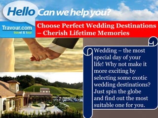 Choose Perfect Wedding Destinations
– Cherish Lifetime Memories

                Wedding – the most
                special day of your
                life! Why not make it
                more exciting by
                selecting some exotic
                wedding destinations?
                Just spin the globe
                and find out the most
                suitable one for you.
 