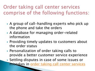  A group of call-handling experts who pick up
the phone and take the orders
 A database for managing order-related
information
 Providing timely updates to customers about
the order status
 Personalization of order taking calls to
provide a better customer service experience
 Settling disputes in case of some issues or
mistakes in order taking call center services
 