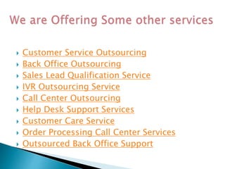 Customer Service Outsourcing
 Back Office Outsourcing
 Sales Lead Qualification Service
 IVR Outsourcing Service
 Call Center Outsourcing
 Help Desk Support Services
 Customer Care Service
 Order Processing Call Center Services
 Outsourced Back Office Support
 
