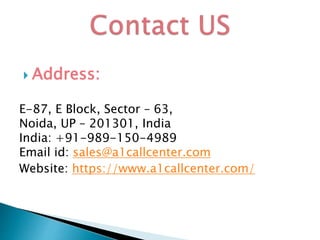  Address:
E-87, E Block, Sector – 63,
Noida, UP – 201301, India
India: +91-989-150-4989
Email id: sales@a1callcenter.com
Website: https://www.a1callcenter.com/
 