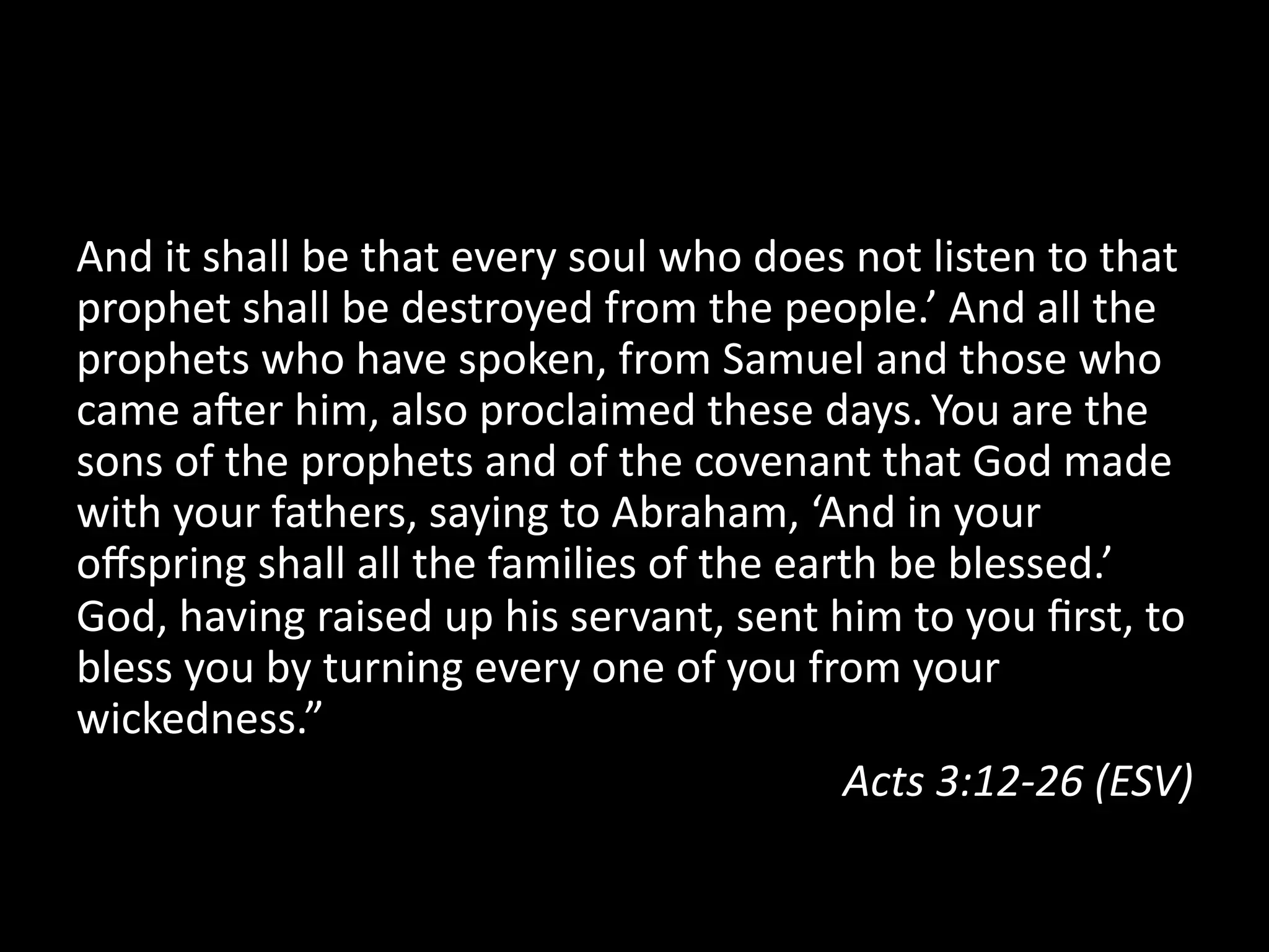 And  it  shall  be  that  every  soul  who  does  not  listen  to  that  
prophet  shall  be  destroyed  from  the  people.’  And  all  the  
prophets  who  have  spoken,  from  Samuel  and  those  who  
came  aSer  him,  also  proclaimed  these  days.  You  are  the  
sons  of  the  prophets  and  of  the  covenant  that  God  made  
with  your  fathers,  saying  to  Abraham,  ‘And  in  your  
oﬀspring  shall  all  the  families  of  the  earth  be  blessed.’  
God,  having  raised  up  his  servant,  sent  him  to  you  ﬁrst,  to  
bless  you  by  turning  every  one  of  you  from  your  
wickedness.”    
Acts  3:12-­‐26  (ESV)  
 