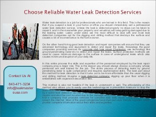Water leak detection is a job for professionals who are trained in this field. This is the reason
that if you suspect a leak in your home or office you should immediately call a professional
water leak detection service. Unless the leak is detected properly no steps can be taken to
repair it and in the meanwhile your property and valuables will keep getting damaged due to
the leaking water. Leaks under slabs are the most difficult to deal with and most leak
detection companies opt for the digging and drilling method that destroys the surface and
causes a lot of inconvenience to the home owner.
On the other hand hiring good leak detection and repair companies will ensure that they use
advanced technology and equipment to detect and repair the leaks. Nowadays the good
companies providing services for concrete slab leak repair Charleston use technology like
ground penetrating radar etc to detect and repair the leaks. Surface protection methods are
used to cause minimum damage to the surface in case of underground leaks which also
causes minimum disruption of your daily life.
In this entire process the skills and expertise of the personnel employed by the leak repair
company play a major role. This is the reason you should always choose a company whose
personnel are well trained for the job. The entire process of detecting leaks by ground
penetrating radar is quite complicated and requires sophisticated skills. The best part about
this method for leak detection is that it turns out to be more affordable than the usual digging
and drilling method. Imagine a leak detection company digging up your floor when it is
embellished with expensive decorative tiles.
This method is also not feasible if the leak in underneath a wall. The affordability of this
method also allows you to easily use this technology as a preventive measure to stop the
leaks even before they occur. In fact such preventive examination of your plumbing systems
by a water leak detection service is advisable as it will save you from the expense of costly
repairs and also the cost incurred due to the damage caused by the leaking water. In order to
find a company that provides services for concrete slab leak repair Charleston you can
search the internet. Most of the good companies have their own user friendly websites which
provide complete information about their skills and expertise.
Contact Us At:
843-471-3234
info@leakmaster
susa.com
 