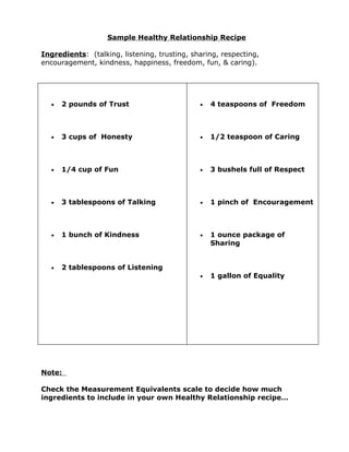 Sample Healthy Relationship Recipe

Ingredients: (talking, listening, trusting, sharing, respecting,
encouragement, kindness, happiness, freedom, fun, & caring).




  •   2 pounds of Trust                       •   4 teaspoons of Freedom



  •   3 cups of Honesty                       •   1/2 teaspoon of Caring



  •   1/4 cup of Fun                          •   3 bushels full of Respect



  •   3 tablespoons of Talking                •   1 pinch of Encouragement



  •   1 bunch of Kindness                     •   1 ounce package of
                                                  Sharing


  •   2 tablespoons of Listening
                                              •   1 gallon of Equality




Note:

Check the Measurement Equivalents scale to decide how much
ingredients to include in your own Healthy Relationship recipe…
 