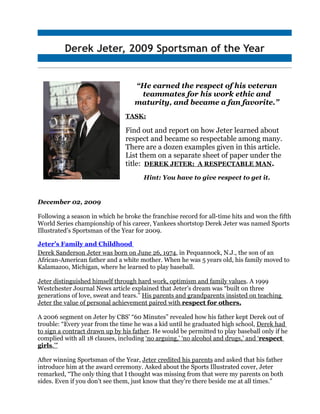 Derek Jeter, 2009 Sportsman of the Year


                                   “He earned the respect of his veteran
                                    teammates for his work ethic and
                                   maturity, and became a fan favorite.”
                                TASK:

                                Find out and report on how Jeter learned about
                                respect and became so respectable among many.
                                There are a dozen examples given in this article.
                                List them on a separate sheet of paper under the
                                title: DEREK JETER: A RESPECTABLE MAN.
                                       Hint: You have to give respect to get it.


December 02, 2009

Following a season in which he broke the franchise record for all-time hits and won the fifth
World Series championship of his career, Yankees shortstop Derek Jeter was named Sports
Illustrated’s Sportsman of the Year for 2009.

Jeter’s Family and Childhood
Derek Sanderson Jeter was born on June 26, 1974, in Pequannock, N.J., the son of an
African-American father and a white mother. When he was 5 years old, his family moved to
Kalamazoo, Michigan, where he learned to play baseball.

Jeter distinguished himself through hard work, optimism and family values. A 1999
Westchester Journal News article explained that Jeter’s dream was “built on three
generations of love, sweat and tears.” His parents and grandparents insisted on teaching
Jeter the value of personal achievement paired with respect for others.

A 2006 segment on Jeter by CBS’ “60 Minutes” revealed how his father kept Derek out of
trouble: “Every year from the time he was a kid until he graduated high school, Derek had
to sign a contract drawn up by his father. He would be permitted to play baseball only if he
complied with all 18 clauses, including ‘no arguing,’ ‘no alcohol and drugs,’ and ‘respect
girls.’”

After winning Sportsman of the Year, Jeter credited his parents and asked that his father
introduce him at the award ceremony. Asked about the Sports Illustrated cover, Jeter
remarked, “The only thing that I thought was missing from that were my parents on both
sides. Even if you don't see them, just know that they're there beside me at all times.”
 