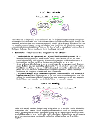 Real Life: Friends
                                    "Why should I do what YOU say?"




Friendships can be complicated at this time in your life. You may be making new friends while you are
trying to keep old friends. One thing that can make any relationship complicated is peer pressure. Peer
pressure is when you chose to do something you usually wouldn't do, or you stop doing something that
you normally would do because you are worried about what your friends will think. Some friends may
pressure you to do something because "everyone else does it," such as making fun of someone. One of
the biggest challenges that you may have to face is standing up to a friend.

3. Here are tips to help you handle a disagreement with a friend:

  •    You always have the right to say "no" to your friend whenever you want to. In a
       healthy friendship, you should not be afraid of losing a friend because you say "no." Good
       friends should respect your right to say no about anything and not give you a hard time. It is
       important that you show your friend the same respect when they say no to you.
  •    If you and your friend disagree about something or have an argument, it does not
       mean that you have an unhealthy relationship. You will not always agree with what your
       friend has to say. As long as you and your friend can talk to one another and listen to what each
       person has to say, you should be able to work through a disagreement. Healthy friendships
       involve trust and being able to respect each other's differences.
  •    The friends that you make and the relationships you develop will help you learn a
       lot about yourself. Your friendships may be the most important thing to you right now. You
       will find out what things you like to do together but more importantly, you will learn about the
       kind of friends you want to have and the kind of friend you want to be to others.

                                           Real Life: Dating
                  "A boy that I like kissed me at the dance... Are we dating now?"




      There is no best age for teens to begin dating. Every person will be ready for a dating relationship
      at a different time. Different families may have certain rules about dating too. When you decide
      to start a new dating relationship, it should be because you care about someone and not because
      you feel like you have to have a boyfriend or girlfriend. A dating relationship is a special chance to
      get to know someone, share your thoughts and feelings with each other, and do activities
      together.
 