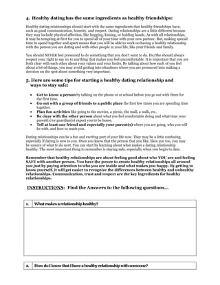 4. Healthy dating has the same ingredients as healthy friendships:
Healthy dating relationships should start with the same ingredients that healthy friendships have,
such as good communication, honesty, and respect. Dating relationships are a little different because
they may include physical affection, like hugging, kissing, or holding hands. As with all relationships,
it may be tempting at first for you to spend all of your time with your new partner. But, making special
time to spend together and apart means that you will be able to work on having a healthy relationship
with the person you are dating and with other people in your life, like your friends and family.

You should NEVER feel pressured to do something that you don't want to do. He/She should always
respect your right to say no to anything that makes you feel uncomfortable. It is important that you are
both clear with each other about your values and your limits. By talking about how each of you feel
about a lot of things, you may avoid getting into situations where you are pressured into making a
decision on the spot about something very important.

5. Here are some tips for starting a healthy dating relationship and
  ways to stay safe:

     •    Get to know a person by talking on the phone or at school before you go out with them for
          the first time.
     •    Go out with a group of friends to a public place the first few times you are spending time
          together.
     •    Plan fun activities like going to the movies, a picnic, the mall, a walk, etc.
     •    Be clear with the other person about what you feel comfortable doing and what time your
          parent(s) or guardian(s) expect you to be home.
     •    Tell at least one friend and especially your parent(s) where you are going, who you will
          be with, and how to reach you.

Dating relationships can be a fun and exciting part of your life now. They may be a little confusing,
especially if dating is new to you. Once you know that the person that you like, likes you too, you may
be unsure of what to do next. You can start by learning about what makes a dating relationship
healthy. The most important thing to remember is staying safe, especially when you begin to date.

Remember that healthy relationships are about feeling good about who YOU are and feeling
SAFE with another person. You have the power to create healthy relationships all around
you just by paying attention to who you are inside and what makes you happy. By getting to
know yourself, it will get easier to recognize the differences between healthy and unhealthy
relationships. Communication, trust and respect are the key ingredients for healthy
relationships.

INSTRUCTIONS: Find the Answers to the following questions…


1.       What makes a relationship healthy?




2.       How do I know that I have a healthy relationship with someone?
 