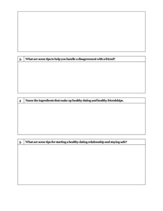 3.   What are some tips to help you handle a disagreement with a friend?




4    Name the ingredients that make up healthy dating and healthy friendships.




5.   What are some tips for starting a healthy dating relationship and staying safe?
 