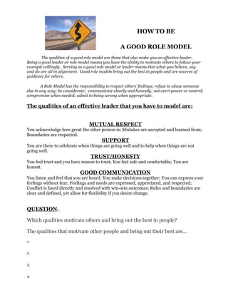 HOW TO BE

                                                  A GOOD ROLE MODEL
       The qualities of a good role model are those that also make you an effective leader.
Being a good leader or role model means you have the ability to motivate others to follow your
example willingly. Serving as a good role model or leader means that what you believe, say
and do are all in alignment. Good role models bring out the best in people and are sources of
guidance for others.

        A Role Model has the responsibility to respect others’ feelings; refuse to abuse someone
else in any way; be considerate; communicate clearly and honestly; not exert power or control;
compromise when needed; admit to being wrong when appropriate.

The qualities of an effective leader that you have to model are:


                                 MUTUAL RESPECT
You acknowledge how great the other person is; Mistakes are accepted and learned from;
Boundaries are respected.
                                        SUPPORT
You are there to celebrate when things are going well and to help when things are not
going well.
                                  TRUST/HONESTY
You feel trust and you have reason to trust; You feel safe and comfortable; You are
honest.
                             GOOD COMMUNICATION
You listen and feel that you are heard. You make decisions together; You can express your
feelings without fear; Feelings and needs are expressed, appreciated, and respected;
Conflict is faced directly and resolved with win-win outcomes; Rules and boundaries are
clear and defined, yet allow for flexibility if you desire change.


QUESTION:

Which qualities motivate others and bring out the best in people?

The qualities that motivate other people and bring out their best are…
1.


2.


3.


4.
 