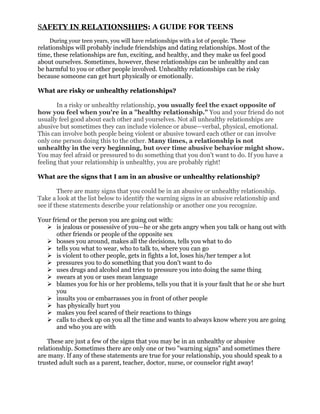 SAFETY IN RELATIONSHIPS: A GUIDE FOR TEENS
    During your teen years, you will have relationships with a lot of people. These
relationships will probably include friendships and dating relationships. Most of the
time, these relationships are fun, exciting, and healthy, and they make us feel good
about ourselves. Sometimes, however, these relationships can be unhealthy and can
be harmful to you or other people involved. Unhealthy relationships can be risky
because someone can get hurt physically or emotionally.

What are risky or unhealthy relationships?

       In a risky or unhealthy relationship, you usually feel the exact opposite of
how you feel when you're in a "healthy relationship." You and your friend do not
usually feel good about each other and yourselves. Not all unhealthy relationships are
abusive but sometimes they can include violence or abuse—verbal, physical, emotional.
This can involve both people being violent or abusive toward each other or can involve
only one person doing this to the other. Many times, a relationship is not
unhealthy in the very beginning, but over time abusive behavior might show.
You may feel afraid or pressured to do something that you don't want to do. If you have a
feeling that your relationship is unhealthy, you are probably right!

What are the signs that I am in an abusive or unhealthy relationship?

        There are many signs that you could be in an abusive or unhealthy relationship.
Take a look at the list below to identify the warning signs in an abusive relationship and
see if these statements describe your relationship or another one you recognize.

Your friend or the person you are going out with:
    is jealous or possessive of you—he or she gets angry when you talk or hang out with
       other friends or people of the opposite sex
    bosses you around, makes all the decisions, tells you what to do
    tells you what to wear, who to talk to, where you can go
    is violent to other people, gets in fights a lot, loses his/her temper a lot
    pressures you to do something that you don't want to do
    uses drugs and alcohol and tries to pressure you into doing the same thing
    swears at you or uses mean language
    blames you for his or her problems, tells you that it is your fault that he or she hurt
       you
    insults you or embarrasses you in front of other people
    has physically hurt you
    makes you feel scared of their reactions to things
    calls to check up on you all the time and wants to always know where you are going
       and who you are with

    These are just a few of the signs that you may be in an unhealthy or abusive
relationship. Sometimes there are only one or two "warning signs" and sometimes there
are many. If any of these statements are true for your relationship, you should speak to a
trusted adult such as a parent, teacher, doctor, nurse, or counselor right away!
 