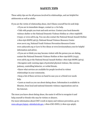 SAFETY TIPS

These safety tips are for all persons involved in relationships, and are helpful for
adolescents as well as adults.

If you are the victim of relationship abuse, don't blame yourself but do seek help:
       • If you are in immediate danger, contact 9-1-1 for help.
       • Talk with people you trust and seek services. Contact your local domestic
       violence shelter or the National Domestic Violence Hotline at 1-800-799SAFE
       (7233), or www.ndvh.org. You can also contact the National Sexual Assault Hotline
       1-800-656-HOPE (4673), National Sexual Violence Resource Center
       www.nsvrc.org, National Youth Violence Prevention Resource Center
       www.safeyouth.org or Love Is Not Abuse at www.loveisnotabuse.com for helpful
       information and advice.
       • If you are or think you may become violent with the person you are dating,
       contact the National Domestic Violence Hotline at 800-799-SAFE (7233),
       www.ndvh.org or the National Sexual Assault Hotline 1-800-656-HOPE (4673).
       • Recognize early warning signs of potential physical violence, like extreme
       jealousy, controlling behavior, or verbal threats.
       • Know what services are available for people involved in violent
       relationships in your community.
       • Keep a list of these services on hand in case you or a friend ever needs
       help.
       • Learn as much as you can about dating abuse. Information is available in
       libraries, from local and national domestic violence organizations and on
       the Internet.

The more you know about dating abuse, the easier it will be to recognize it and
help yourself or friends who may be victims or abusers.
For more information about CDC's work in injury and violence prevention, go to:
www.cdc.gov/injury, cdcinfo@cdc.gov, 1-800-CDC-INFO, (1-800-232-4636).
 