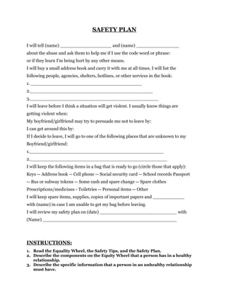 SAFETY PLAN

I will tell (name) __________________ and (name) _______________
about the abuse and ask them to help me if I use the code word or phrase:
or if they learn I'm being hurt by any other means.
I will buy a small address book and carry it with me at all times. I will list the
following people, agencies, shelters, hotlines, or other services in the book:
1. _______________________________________
2.___________________________________________
3._____________________________________________
I will leave before I think a situation will get violent. I usually know things are
getting violent when:
My boyfriend/girlfriend may try to persuade me not to leave by:
I can get around this by:
If I decide to leave, I will go to one of the following places that are unknown to my
Boyfriend/girlfriend:
1._______________________________________________
2.________________________________________________
I will keep the following items in a bag that is ready to go (circle those that apply):
Keys -- Address book -- Cell phone -- Social security card -- School records Passport
-- Bus or subway tokens -- Some cash and spare change -- Spare clothes
Prescriptions/medicines - Toiletries -- Personal items -- Other
I will keep spare items, supplies, copies of important papers and ___________
with (name) in case I am unable to get my bag before leaving.
I will review my safety plan on (date) ___________________________ with
(Name) _______________________________________________




INSTRUCTIONS:
1. Read the Equality Wheel, the Safety Tips, and the Safety Plan.
2. Describe the components on the Equity Wheel that a person has in a healthy
   relationship.
3. Describe the specific information that a person in an unhealthy relationship
   must have.
 